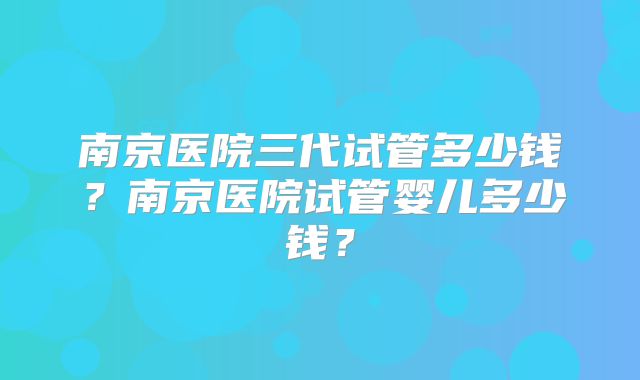 南京医院三代试管多少钱？南京医院试管婴儿多少钱？