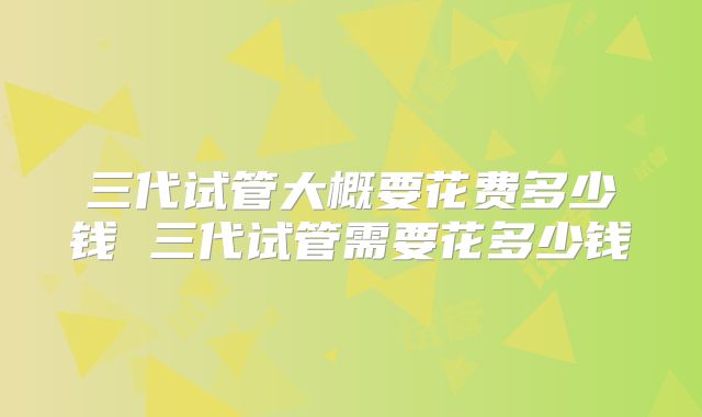 三代试管大概要花费多少钱 三代试管需要花多少钱