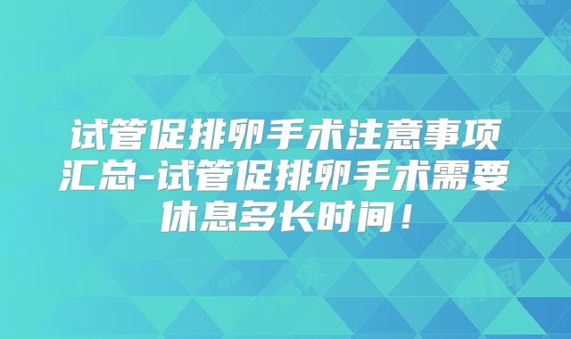 试管促排卵手术注意事项汇总-试管促排卵手术需要休息多长时间！