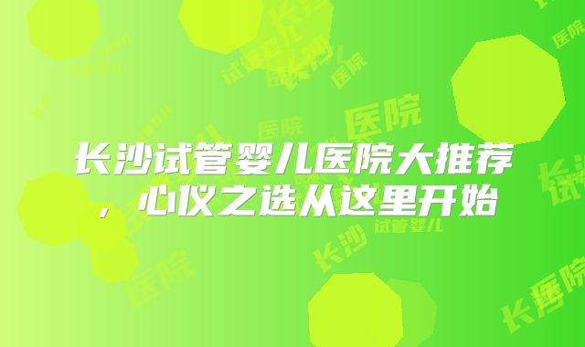长沙试管婴儿医院大推荐，心仪之选从这里开始