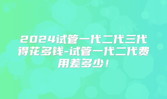 2024试管一代二代三代得花多钱-试管一代二代费用差多少!