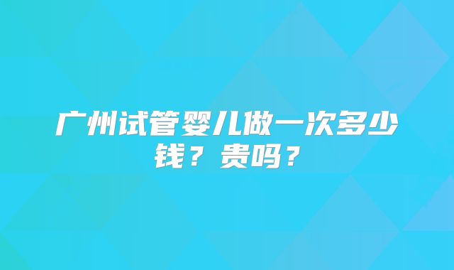 广州试管婴儿做一次多少钱？贵吗？