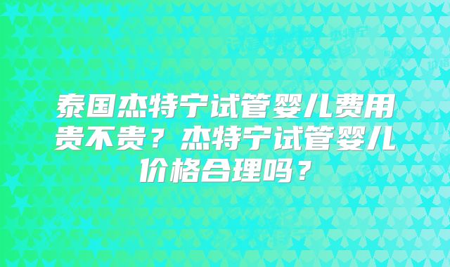 泰国杰特宁试管婴儿费用贵不贵?杰特宁试管婴儿价格合理吗?