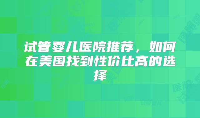 试管婴儿医院推荐，如何在美国找到性价比高的选择