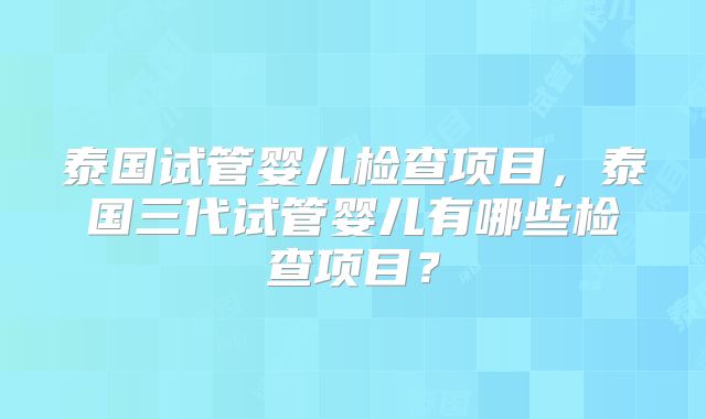 泰国试管婴儿检查项目，泰国三代试管婴儿有哪些检查项目？