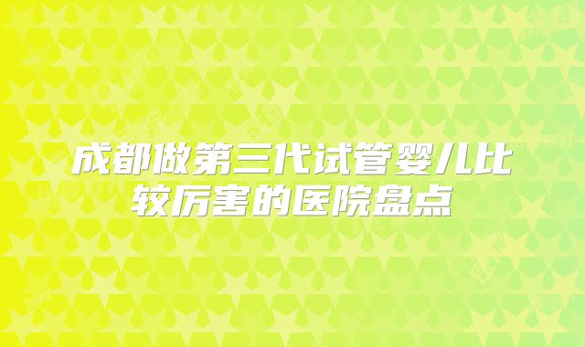 成都做第三代试管婴儿比较厉害的医院盘点