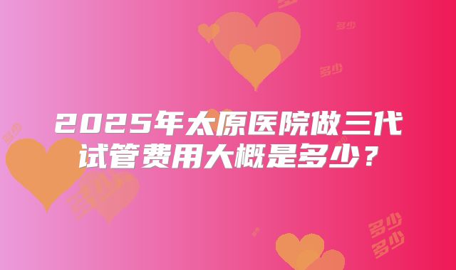 2025年太原医院做三代试管费用大概是多少？