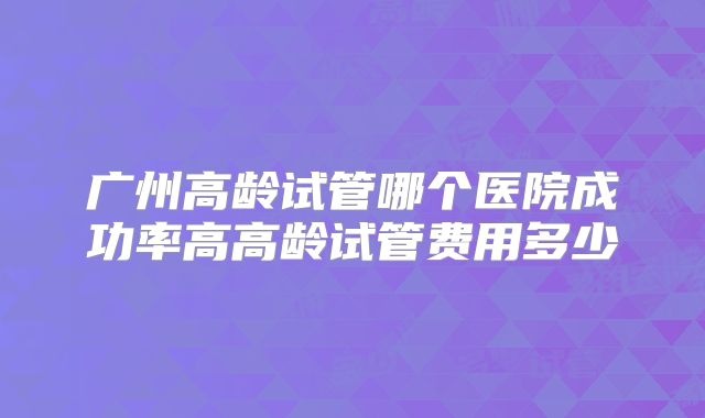 广州高龄试管哪个医院成功率高高龄试管费用多少