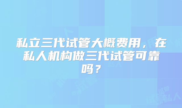 私立三代试管大概费用,在私人机构做三代试管可靠吗?