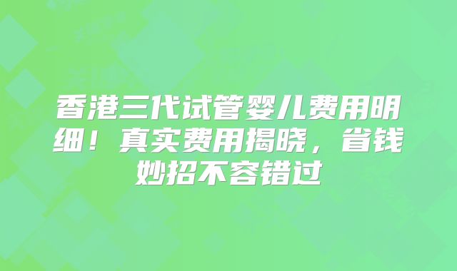 香港三代试管婴儿费用明细！真实费用揭晓，省钱妙招不容错过