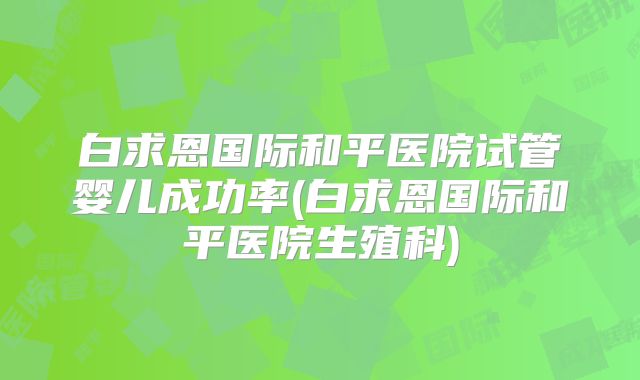 白求恩国际和平医院试管婴儿成功率(白求恩国际和平医院生殖科)