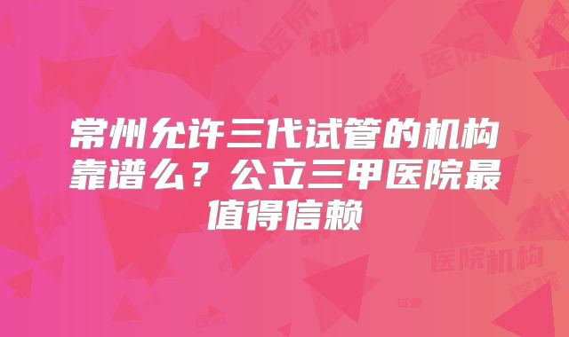 常州允许三代试管的机构靠谱么？公立三甲医院最值得信赖
