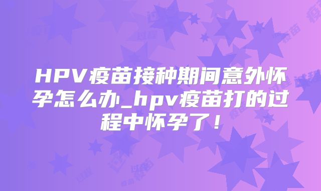 HPV疫苗接种期间意外怀孕怎么办_hpv疫苗打的过程中怀孕了!