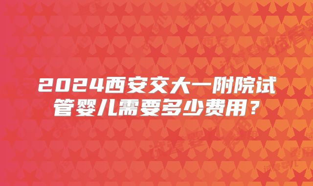 2024西安交大一附院试管婴儿需要多少费用？