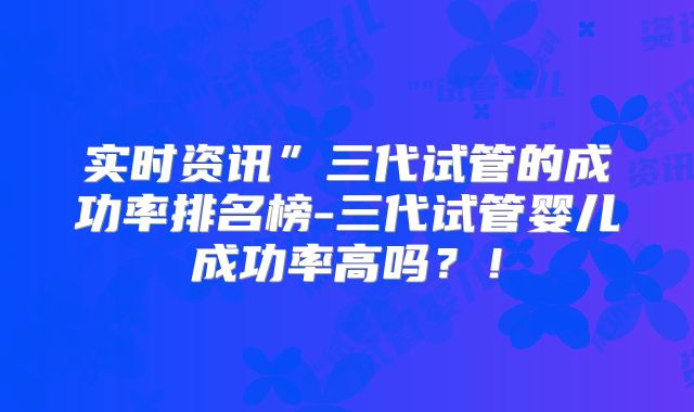 实时资讯”三代试管的成功率排名榜-三代试管婴儿成功率高吗？！