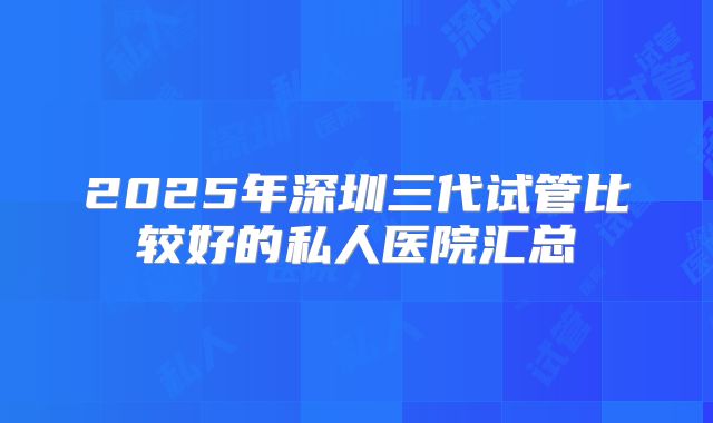 2025年深圳三代试管比较好的私人医院汇总