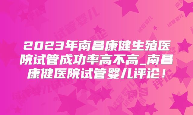 2023年南昌康健生殖医院试管成功率高不高_南昌康健医院试管婴儿评论!