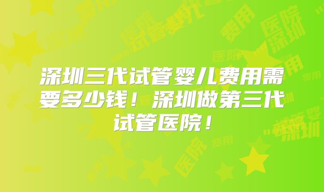 深圳三代试管婴儿费用需要多少钱!深圳做第三代试管医院!