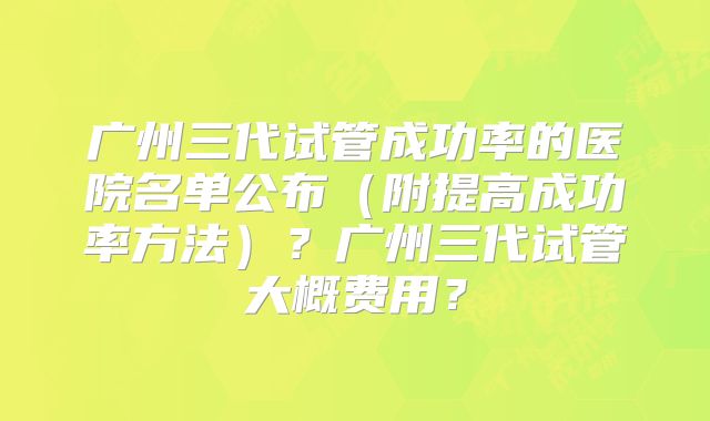 广州三代试管成功率的医院名单公布(附提高成功率方法)?广州三代试管大概费用?