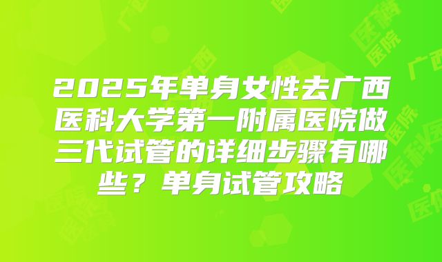 2025年单身女性去广西医科大学第一附属医院做三代试管的详细步骤有哪些?单身试管攻略