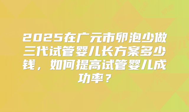 2025在广元市卵泡少做三代试管婴儿长方案多少钱，如何提高试管婴儿成功率？