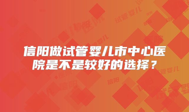信阳做试管婴儿市中心医院是不是较好的选择?