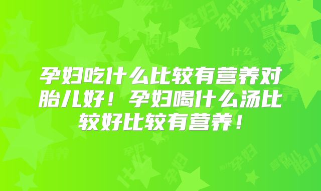 孕妇吃什么比较有营养对胎儿好！孕妇喝什么汤比较好比较有营养！
