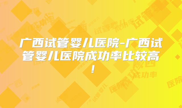 广西试管婴儿医院-广西试管婴儿医院成功率比较高！