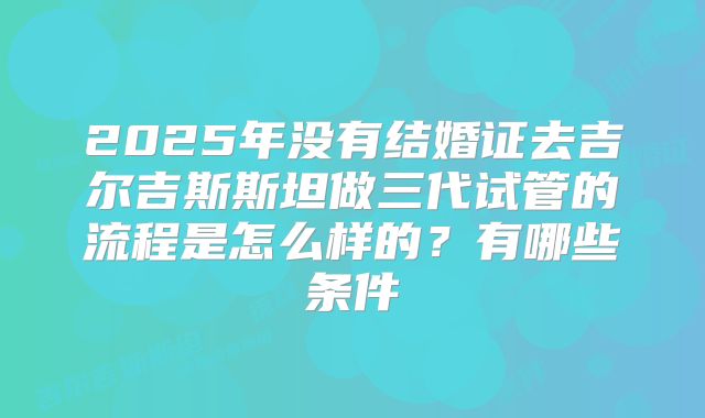 2025年没有结婚证去吉尔吉斯斯坦做三代试管的流程是怎么样的?有哪些条件