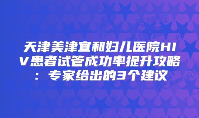 天津美津宜和妇儿医院HIV患者试管成功率提升攻略：专家给出的3个建议