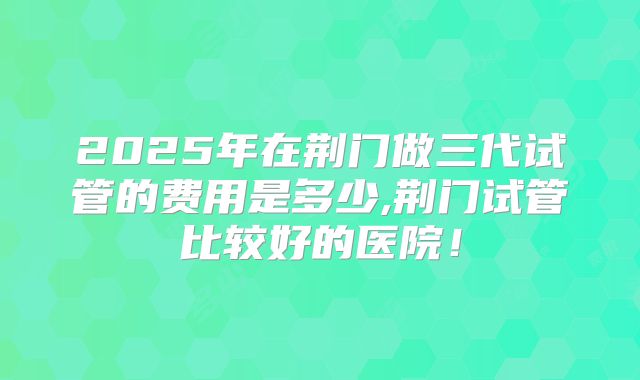 2025年在荆门做三代试管的费用是多少,荆门试管比较好的医院!