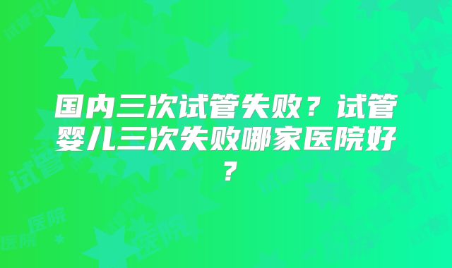 国内三次试管失败?试管婴儿三次失败哪家医院好?
