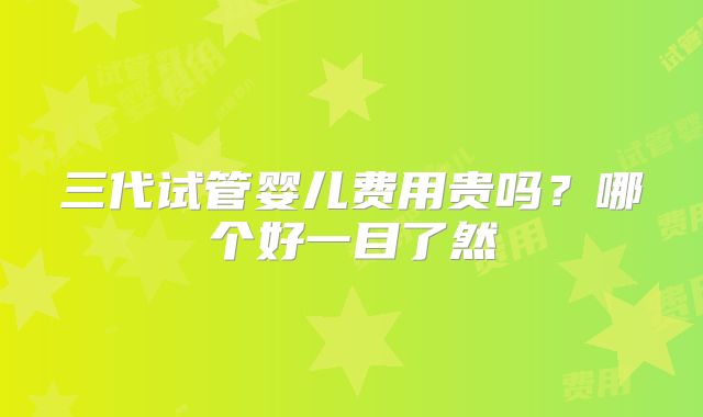 三代试管婴儿费用贵吗？哪个好一目了然