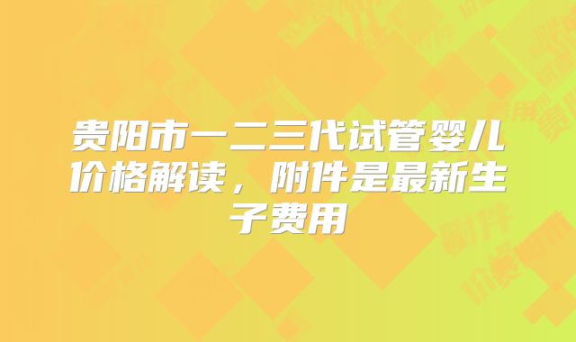 贵阳市一二三代试管婴儿价格解读，附件是最新生子费用