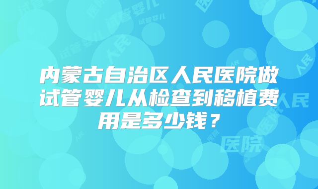 内蒙古自治区人民医院做试管婴儿从检查到移植费用是多少钱?