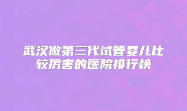武汉做第三代试管婴儿比较厉害的医院排行榜