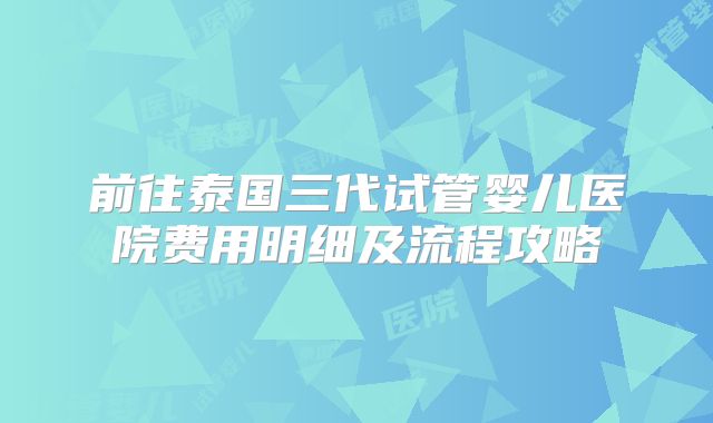 前往泰国三代试管婴儿医院费用明细及流程攻略