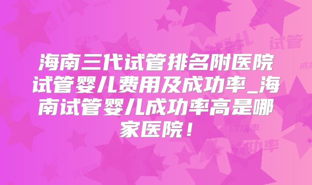 海南三代试管排名附医院试管婴儿费用及成功率_海南试管婴儿成功率高是哪家医院!
