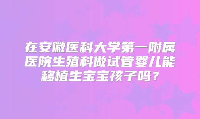在安徽医科大学第一附属医院生殖科做试管婴儿能移植生宝宝孩子吗?