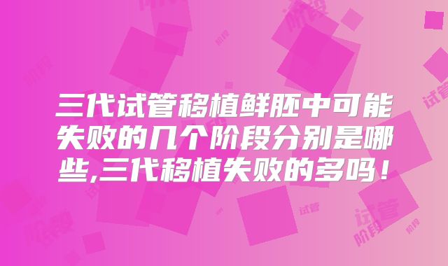三代试管移植鲜胚中可能失败的几个阶段分别是哪些,三代移植失败的多吗！