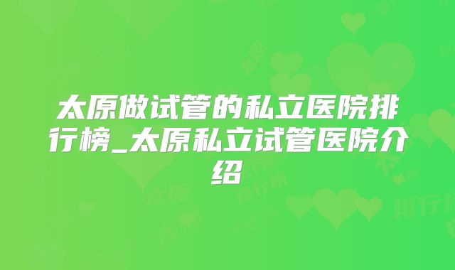 太原做试管的私立医院排行榜_太原私立试管医院介绍