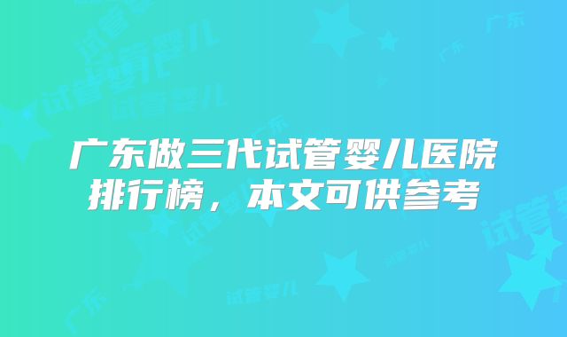 广东做三代试管婴儿医院排行榜,本文可供参考