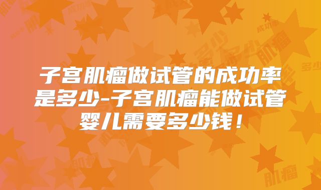 子宫肌瘤做试管的成功率是多少-子宫肌瘤能做试管婴儿需要多少钱!