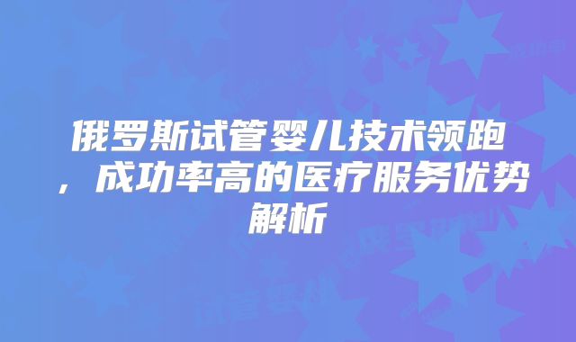 俄罗斯试管婴儿技术领跑，成功率高的医疗服务优势解析