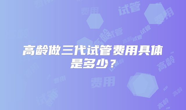 高龄做三代试管费用具体是多少?