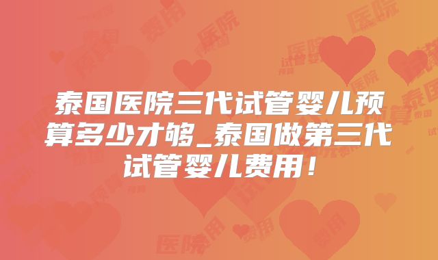 泰国医院三代试管婴儿预算多少才够_泰国做第三代试管婴儿费用！