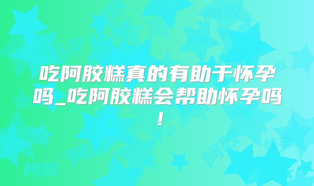 吃阿胶糕真的有助于怀孕吗_吃阿胶糕会帮助怀孕吗!