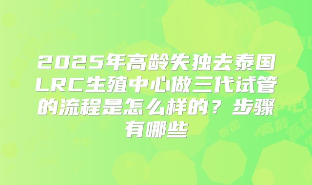 2025年高龄失独去泰国LRC生殖中心做三代试管的流程是怎么样的？步骤有哪些