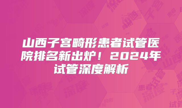 山西子宫畸形患者试管医院排名新出炉！2024年试管深度解析