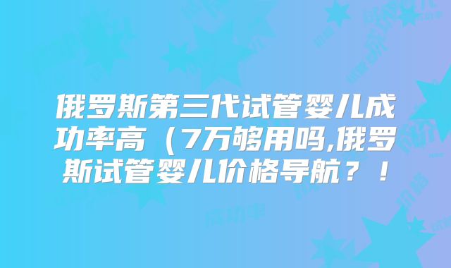 俄罗斯第三代试管婴儿成功率高(7万够用吗,俄罗斯试管婴儿价格导航?!